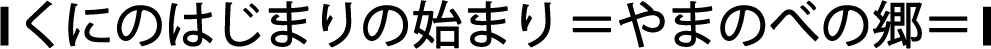 |くにのはじまりの始まり=やまのべの郷=|