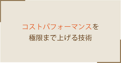 コストパフォーマンスを極限まで上げる技術